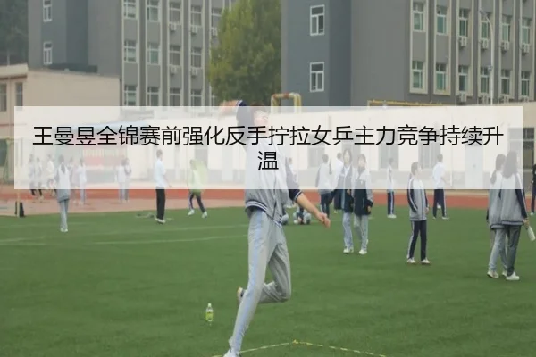 王曼昱全锦赛前强化反手拧拉女乒主力竞争持续升温