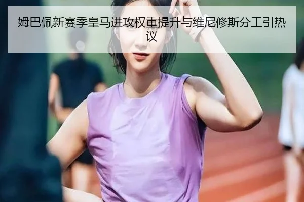 姆巴佩新赛季皇马进攻权重提升与维尼修斯分工引热议