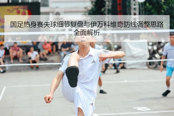 国足热身赛失球细节复盘与伊万科维奇防线调整思路全面解析